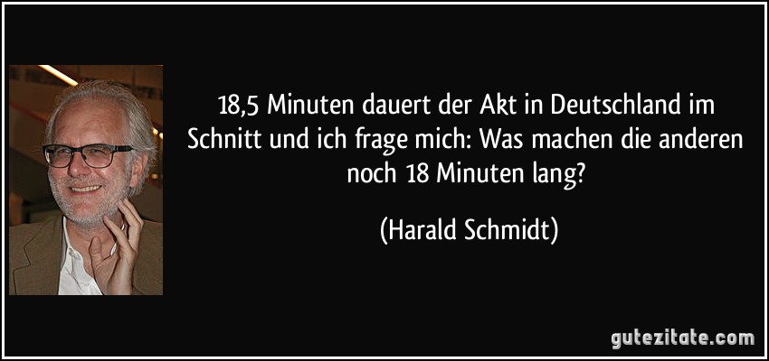 18,5 Minuten dauert der Akt in Deutschland im Schnitt und ich frage mich: Was machen die anderen noch 18 Minuten lang? (Harald Schmidt)