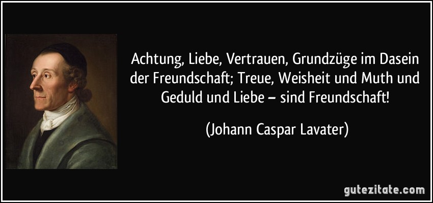 Achtung, Liebe, Vertrauen, Grundzüge im Dasein der Freundschaft; Treue, Weisheit und Muth und Geduld und Liebe – sind Freundschaft! (Johann Caspar Lavater)