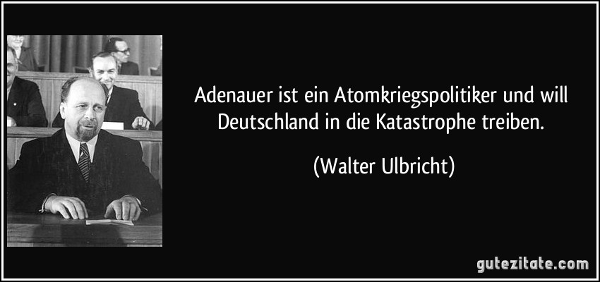 Adenauer ist ein Atomkriegspolitiker und will Deutschland in die Katastrophe treiben. (Walter Ulbricht)