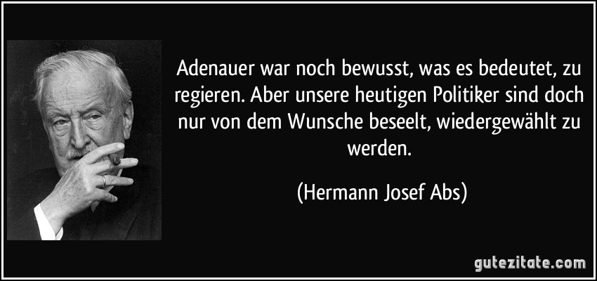 Adenauer war noch bewusst, was es bedeutet, zu regieren. Aber unsere heutigen Politiker sind doch nur von dem Wunsche beseelt, wiedergewählt zu werden. (Hermann Josef Abs)