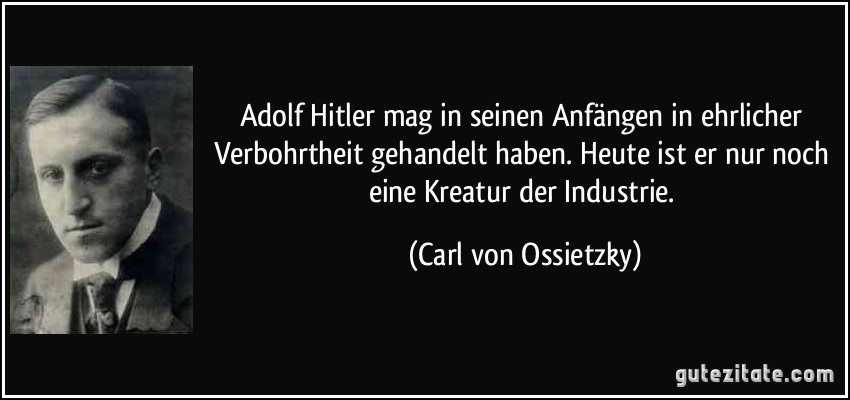 Adolf Hitler mag in seinen Anfängen in ehrlicher Verbohrtheit gehandelt haben. Heute ist er nur noch eine Kreatur der Industrie. (Carl von Ossietzky)
