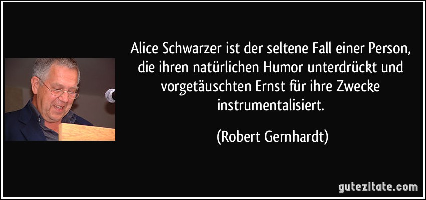 Alice Schwarzer ist der seltene Fall einer Person, die ihren natürlichen Humor unterdrückt und vorgetäuschten Ernst für ihre Zwecke instrumentalisiert. (Robert Gernhardt)