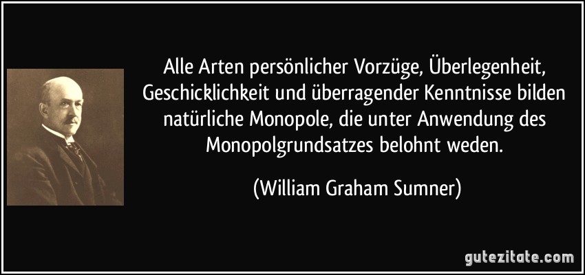 Alle Arten persönlicher Vorzüge, Überlegenheit, Geschicklichkeit und überragender Kenntnisse bilden natürliche Monopole, die unter Anwendung des Monopolgrundsatzes belohnt weden. (William Graham Sumner)