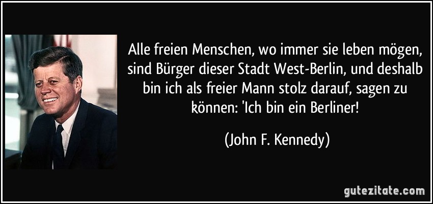 Alle freien Menschen, wo immer sie leben mögen, sind Bürger dieser Stadt West-Berlin, und deshalb bin ich als freier Mann stolz darauf, sagen zu können: 'Ich bin ein Berliner! (John F. Kennedy)
