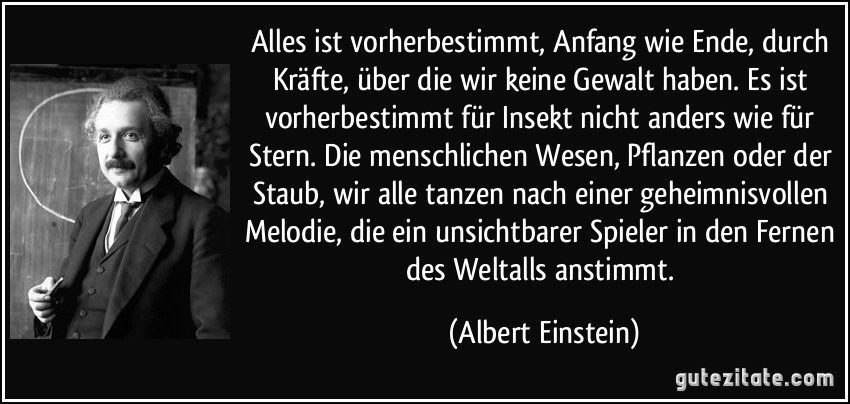 Alles ist vorherbestimmt, Anfang wie Ende, durch Kräfte, über die wir keine Gewalt haben. Es ist vorherbestimmt für Insekt nicht anders wie für Stern. Die menschlichen Wesen, Pflanzen oder der Staub, wir alle tanzen nach einer geheimnisvollen Melodie, die ein unsichtbarer Spieler in den Fernen des Weltalls anstimmt. (Albert Einstein)