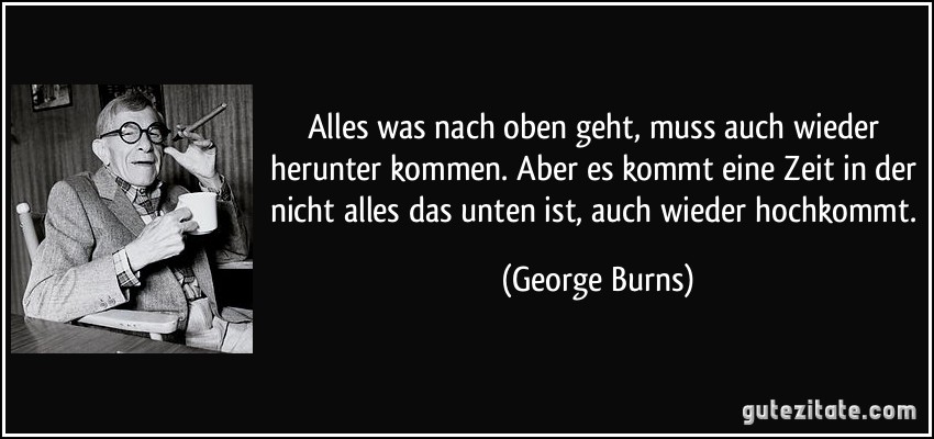 Alles was nach oben geht, muss auch wieder herunter kommen. Aber es kommt eine Zeit in der nicht alles das unten ist, auch wieder hochkommt. (George Burns)