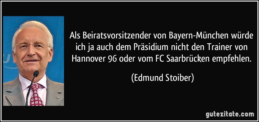 Als Beiratsvorsitzender von Bayern-München würde ich ja auch dem Präsidium nicht den Trainer von Hannover 96 oder vom FC Saarbrücken empfehlen. (Edmund Stoiber)