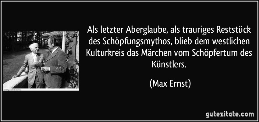 Als letzter Aberglaube, als trauriges Reststück des Schöpfungsmythos, blieb dem westlichen Kulturkreis das Märchen vom Schöpfertum des Künstlers. (Max Ernst)