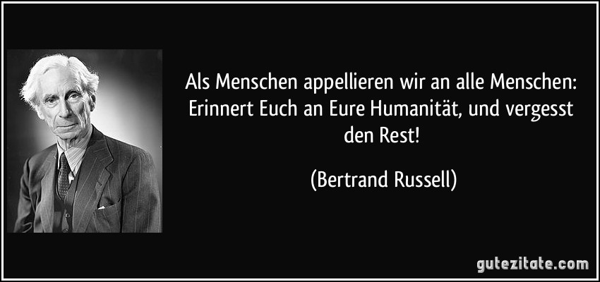Als Menschen appellieren wir an alle Menschen: Erinnert Euch an Eure Humanität, und vergesst den Rest! (Bertrand Russell)