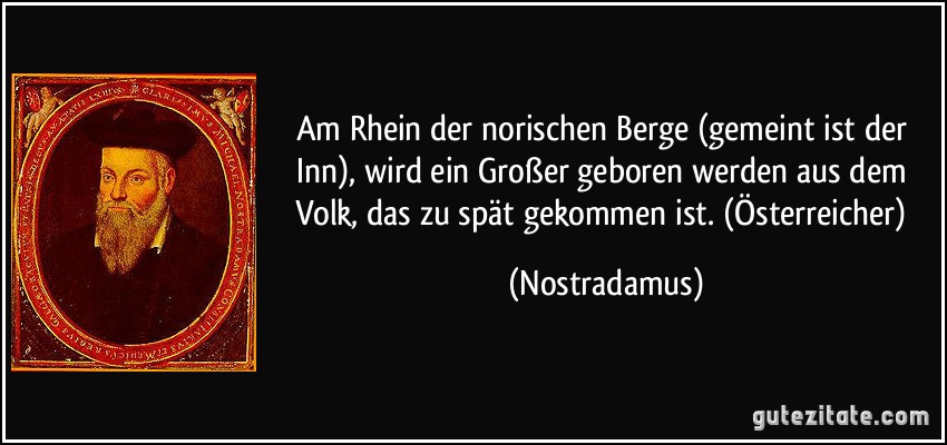 Am Rhein der norischen Berge (gemeint ist der Inn), wird ein Großer geboren werden aus dem Volk, das zu spät gekommen ist. (Österreicher) (Nostradamus)