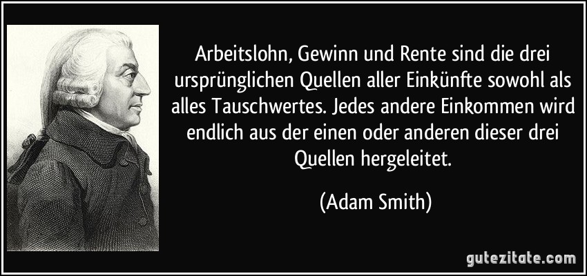 Arbeitslohn, Gewinn und Rente sind die drei ursprünglichen Quellen aller Einkünfte sowohl als alles Tauschwertes. Jedes andere Einkommen wird endlich aus der einen oder anderen dieser drei Quellen hergeleitet. (Adam Smith)