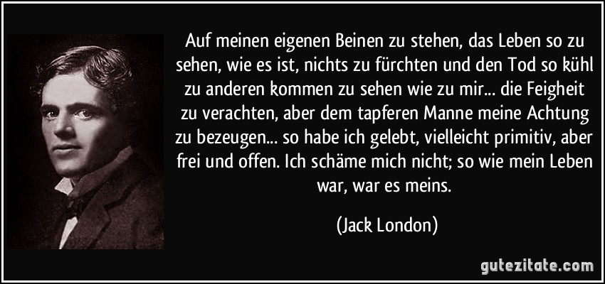 Auf meinen eigenen Beinen zu stehen, das Leben so zu sehen, wie es ist, nichts zu fürchten und den Tod so kühl zu anderen kommen zu sehen wie zu mir... die Feigheit zu verachten, aber dem tapferen Manne meine Achtung zu bezeugen... so habe ich gelebt, vielleicht primitiv, aber frei und offen. Ich schäme mich nicht; so wie mein Leben war, war es meins. (Jack London)