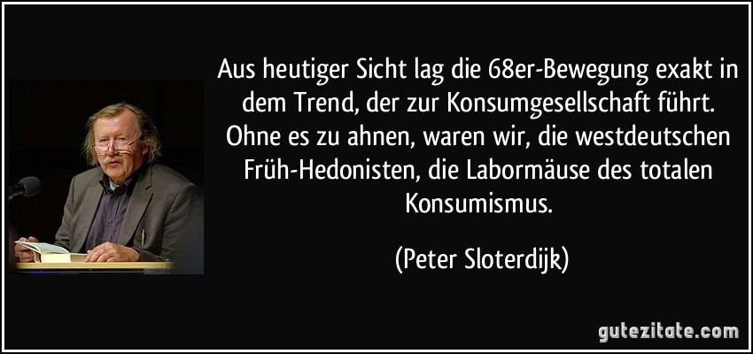 Aus heutiger Sicht lag die 68er-Bewegung exakt in dem Trend, der zur Konsumgesellschaft führt. Ohne es zu ahnen, waren wir, die westdeutschen Früh-Hedonisten, die Labormäuse des totalen Konsumismus. (Peter Sloterdijk)