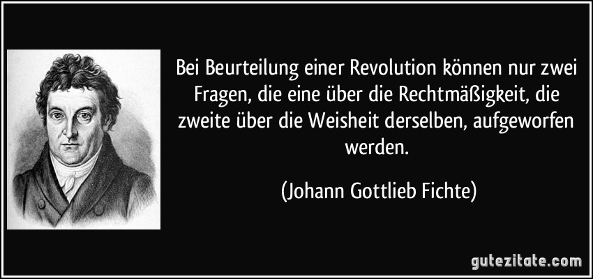 Bei Beurteilung einer Revolution können nur zwei Fragen, die eine über die Rechtmäßigkeit, die zweite über die Weisheit derselben, aufgeworfen werden. (Johann Gottlieb Fichte)