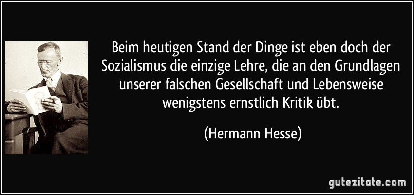 Beim heutigen Stand der Dinge ist eben doch der Sozialismus die einzige Lehre, die an den Grundlagen unserer falschen Gesellschaft und Lebensweise wenigstens ernstlich Kritik übt. (Hermann Hesse)