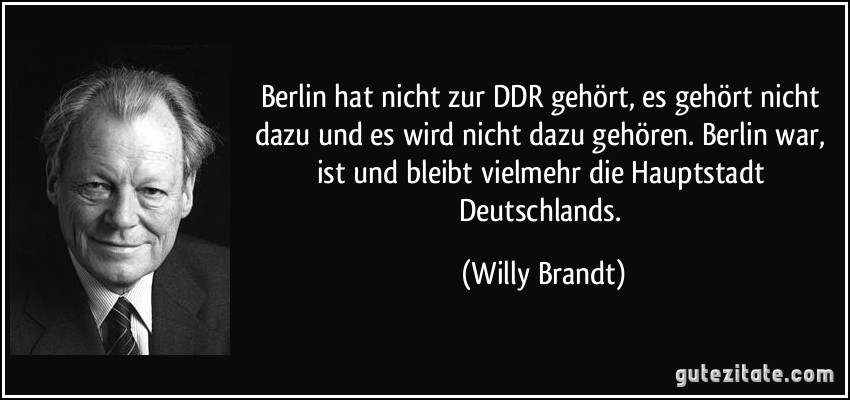 Berlin hat nicht zur DDR gehört, es gehört nicht dazu und es wird nicht dazu gehören. Berlin war, ist und bleibt vielmehr die Hauptstadt Deutschlands. (Willy Brandt)