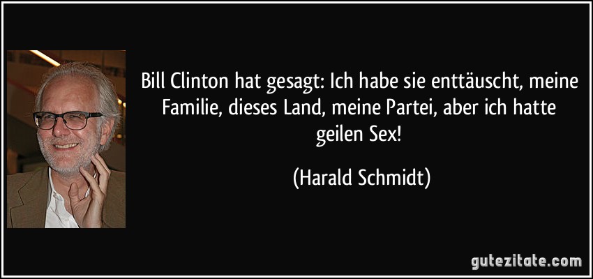 Bill Clinton hat gesagt: Ich habe sie enttäuscht, meine Familie, dieses Land, meine Partei, aber ich hatte geilen Sex! (Harald Schmidt)
