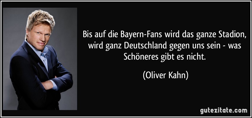 Bis auf die Bayern-Fans wird das ganze Stadion, wird ganz Deutschland gegen uns sein - was Schöneres gibt es nicht. (Oliver Kahn)