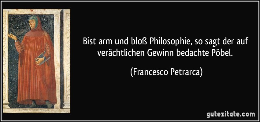 Bist arm und bloß Philosophie, so sagt der auf verächtlichen Gewinn bedachte Pöbel. (Francesco Petrarca)