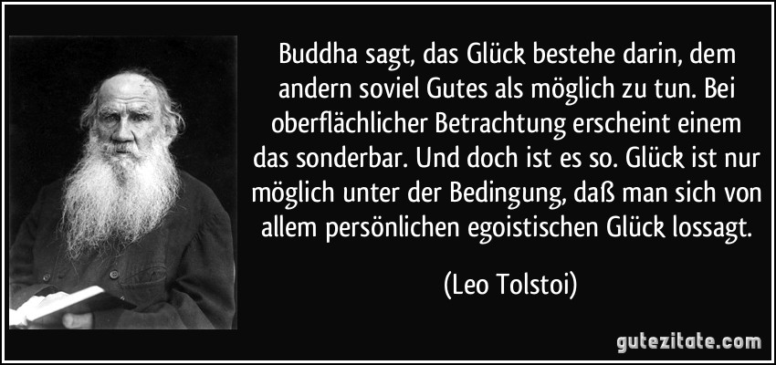 Buddha sagt, das Glück bestehe darin, dem andern soviel Gutes als möglich zu tun. Bei oberflächlicher Betrachtung erscheint einem das sonderbar. Und doch ist es so. Glück ist nur möglich unter der Bedingung, daß man sich von allem persönlichen egoistischen Glück lossagt. (Leo Tolstoi)