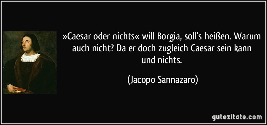 »Caesar oder nichts« will Borgia, soll's heißen. Warum auch nicht? / Da er doch zugleich Caesar sein kann und nichts. (Jacopo Sannazaro)