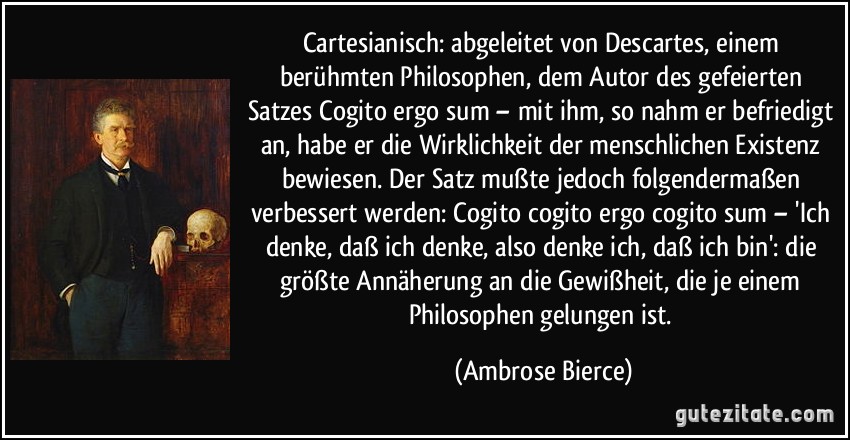 Cartesianisch: abgeleitet von Descartes, einem berühmten Philosophen, dem Autor des gefeierten Satzes Cogito ergo sum – mit ihm, so nahm er befriedigt an, habe er die Wirklichkeit der menschlichen Existenz bewiesen. Der Satz mußte jedoch folgendermaßen verbessert werden: Cogito cogito ergo cogito sum – 'Ich denke, daß ich denke, also denke ich, daß ich bin': die größte Annäherung an die Gewißheit, die je einem Philosophen gelungen ist. (Ambrose Bierce)