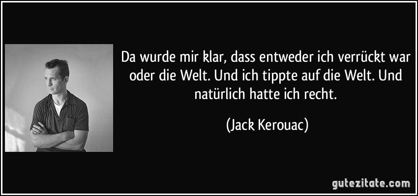 Da wurde mir klar, dass entweder ich verrückt war oder die Welt. Und ich tippte auf die Welt. Und natürlich hatte ich recht. (Jack Kerouac)