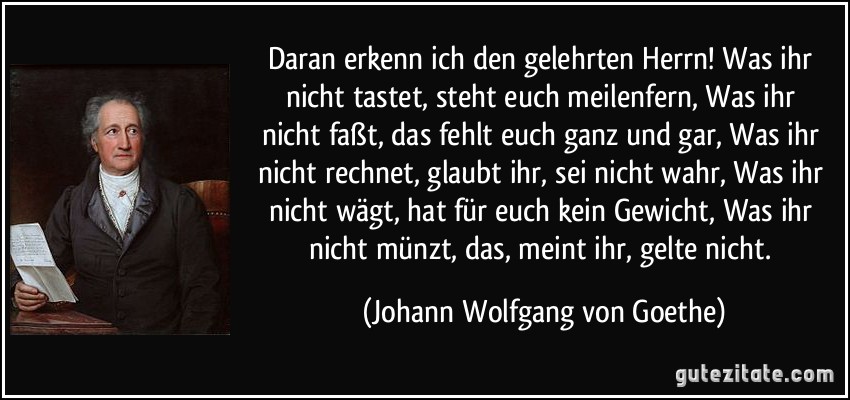 Daran erkenn ich den gelehrten Herrn! / Was ihr nicht tastet, steht euch meilenfern, / Was ihr nicht faßt, das fehlt euch ganz und gar, / Was ihr nicht rechnet, glaubt ihr, sei nicht wahr, / Was ihr nicht wägt, hat für euch kein Gewicht, / Was ihr nicht münzt, das, meint ihr, gelte nicht. (Johann Wolfgang von Goethe)