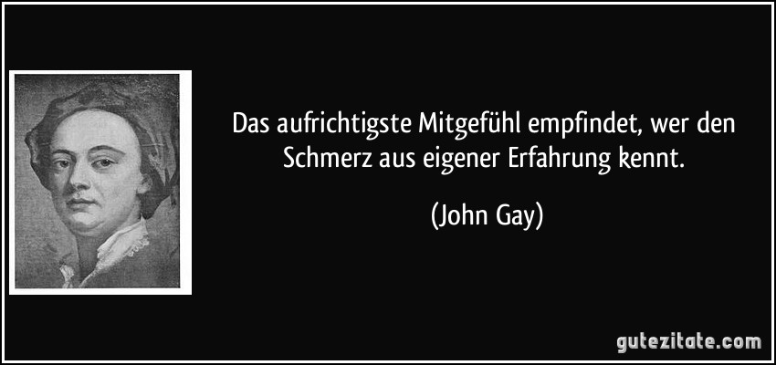 Das aufrichtigste Mitgefühl empfindet, wer den Schmerz aus eigener Erfahrung kennt. (John Gay)