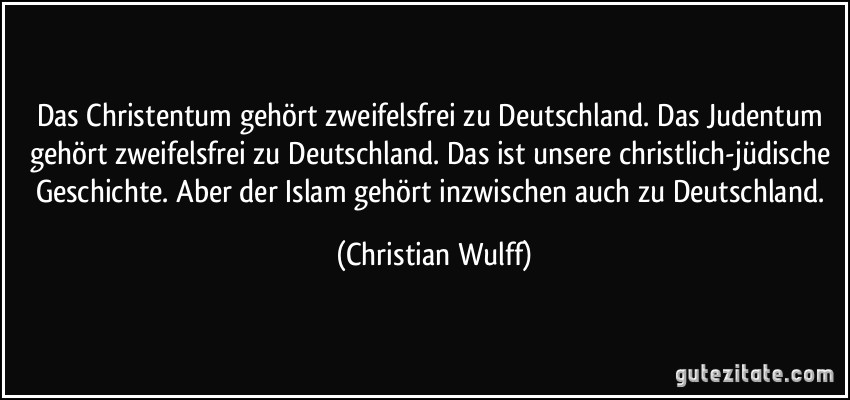 Das Christentum gehört zweifelsfrei zu Deutschland. Das Judentum gehört zweifelsfrei zu Deutschland. Das ist unsere christlich-jüdische Geschichte. Aber der Islam gehört inzwischen auch zu Deutschland. (Christian Wulff)