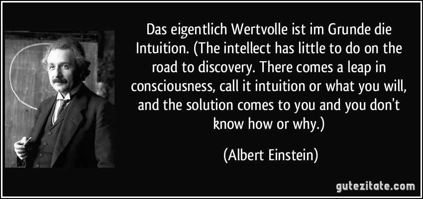 Das eigentlich Wertvolle ist im Grunde die Intuition. (The intellect has little to do on the road to discovery. There comes a leap in consciousness, call it intuition or what you will, and the solution comes to you and you don't know how or why.) (Albert Einstein)