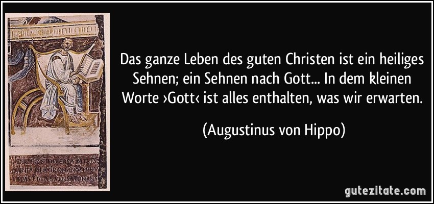 Das ganze Leben des guten Christen ist ein heiliges Sehnen; ein Sehnen nach Gott... In dem kleinen Worte ›Gott‹ ist alles enthalten, was wir erwarten. (Augustinus von Hippo)