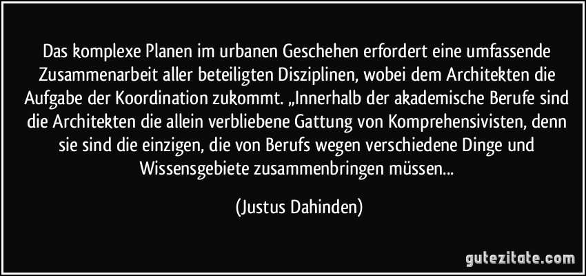 Das komplexe Planen im urbanen Geschehen erfordert eine umfassende Zusammenarbeit aller beteiligten Disziplinen, wobei dem Architekten die Aufgabe der Koordination zukommt. „Innerhalb der akademische Berufe sind die Architekten die allein verbliebene Gattung von Komprehensivisten, denn sie sind die einzigen, die von Berufs wegen verschiedene Dinge und Wissensgebiete zusammenbringen müssen... (Justus Dahinden)