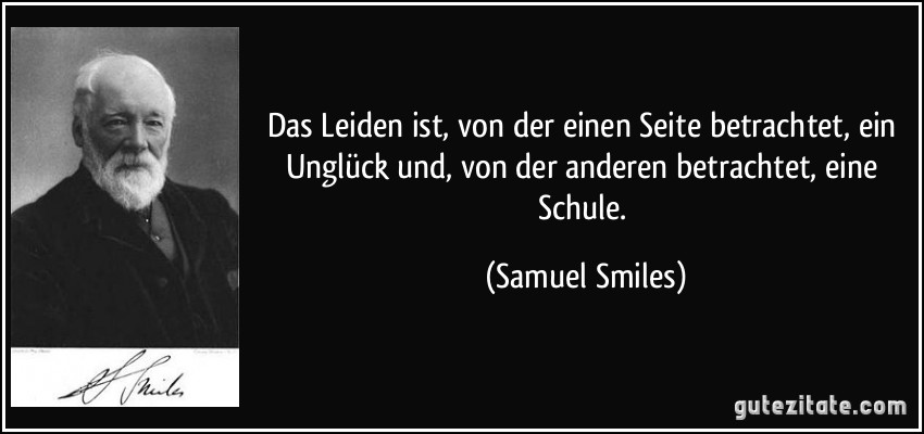 Das Leiden ist, von der einen Seite betrachtet, ein Unglück und, von der anderen betrachtet, eine Schule. (Samuel Smiles)