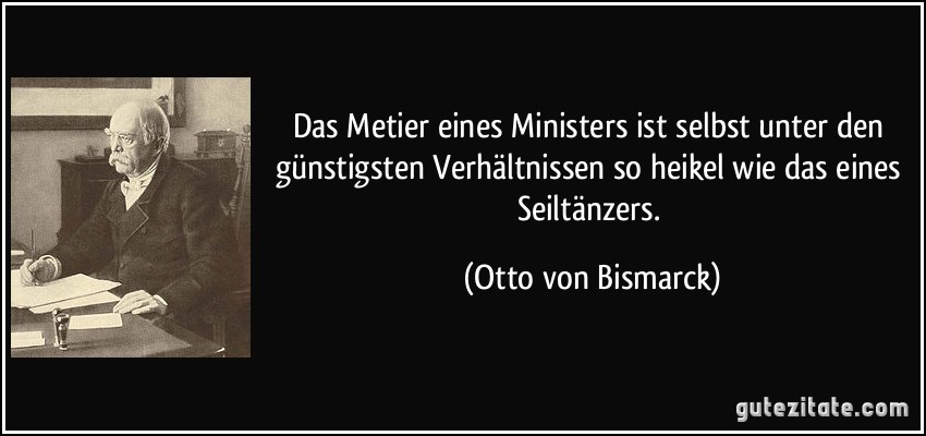 Das Metier eines Ministers ist selbst unter den günstigsten Verhältnissen so heikel wie das eines Seiltänzers. (Otto von Bismarck)