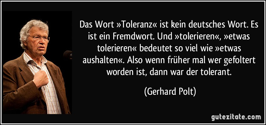 Das Wort »Toleranz« ist kein deutsches Wort. Es ist ein Fremdwort. Und »tolerieren«, »etwas tolerieren« bedeutet so viel wie »etwas aushalten«. Also wenn früher mal wer gefoltert worden ist, dann war der tolerant. (Gerhard Polt)