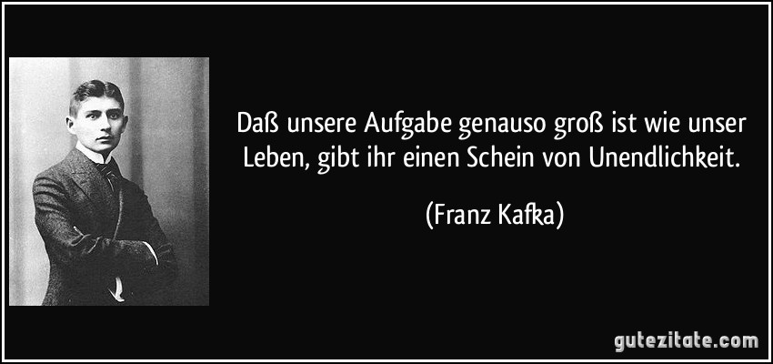 Daß unsere Aufgabe genauso groß ist wie unser Leben, gibt ihr einen Schein von Unendlichkeit. (Franz Kafka)