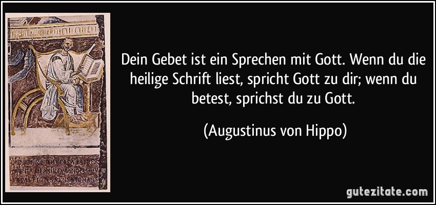 Dein Gebet ist ein Sprechen mit Gott. Wenn du die heilige Schrift liest, spricht Gott zu dir; wenn du betest, sprichst du zu Gott. (Augustinus von Hippo)