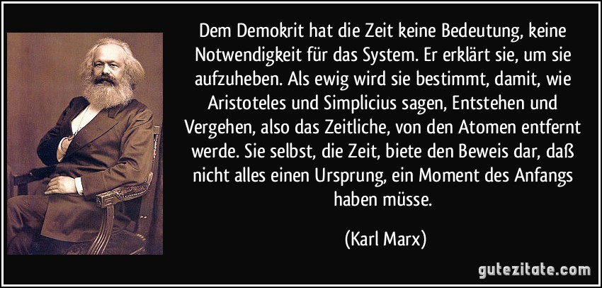 Dem Demokrit hat die Zeit keine Bedeutung, keine Notwendigkeit für das System. Er erklärt sie, um sie aufzuheben. Als ewig wird sie bestimmt, damit, wie Aristoteles und Simplicius sagen, Entstehen und Vergehen, also das Zeitliche, von den Atomen entfernt werde. Sie selbst, die Zeit, biete den Beweis dar, daß nicht alles einen Ursprung, ein Moment des Anfangs haben müsse. (Karl Marx)