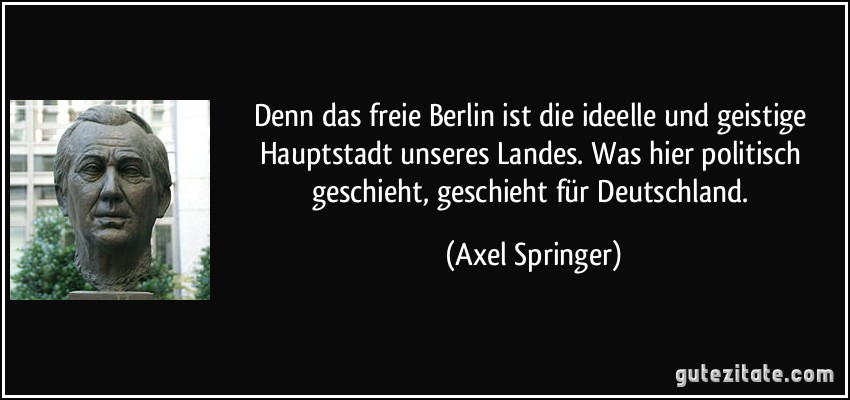 Denn das freie Berlin ist die ideelle und geistige Hauptstadt unseres Landes. Was hier politisch geschieht, geschieht für Deutschland. (Axel Springer)