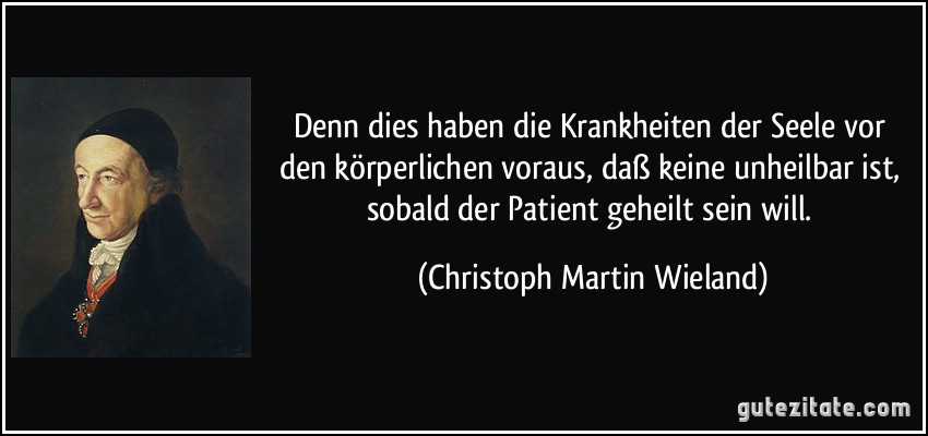 Denn dies haben die Krankheiten der Seele vor den körperlichen voraus, daß keine unheilbar ist, sobald der Patient geheilt sein will. (Christoph Martin Wieland)