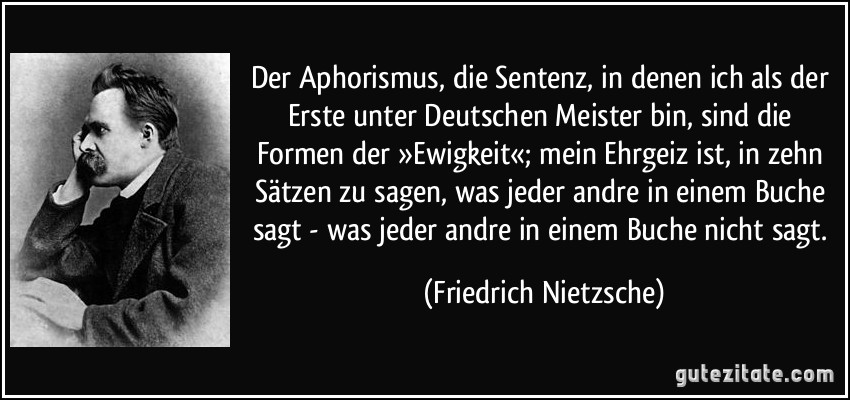Der Aphorismus, die Sentenz, in denen ich als der Erste unter Deutschen Meister bin, sind die Formen der »Ewigkeit«; mein Ehrgeiz ist, in zehn Sätzen zu sagen, was jeder andre in einem Buche sagt - was jeder andre in einem Buche nicht sagt. (Friedrich Nietzsche)