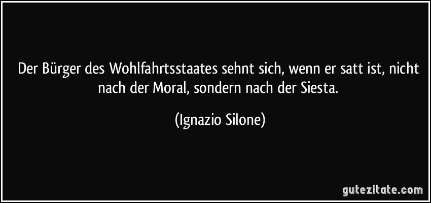Der Bürger des Wohlfahrtsstaates sehnt sich, wenn er satt ist, nicht nach der Moral, sondern nach der Siesta. (Ignazio Silone)