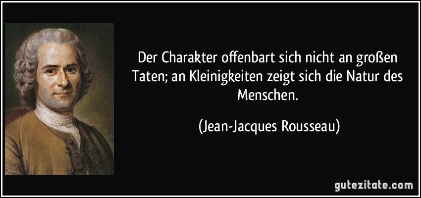 Der Charakter offenbart sich nicht an großen Taten; an Kleinigkeiten zeigt sich die Natur des Menschen. (Jean-Jacques Rousseau)