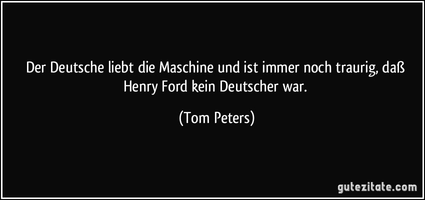 Der Deutsche liebt die Maschine und ist immer noch traurig, daß Henry Ford kein Deutscher war. (Tom Peters)