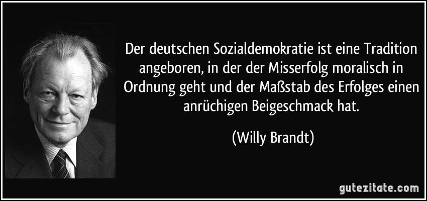 Der deutschen Sozialdemokratie ist eine Tradition angeboren, in der der Misserfolg moralisch in Ordnung geht und der Maßstab des Erfolges einen anrüchigen Beigeschmack hat. (Willy Brandt)