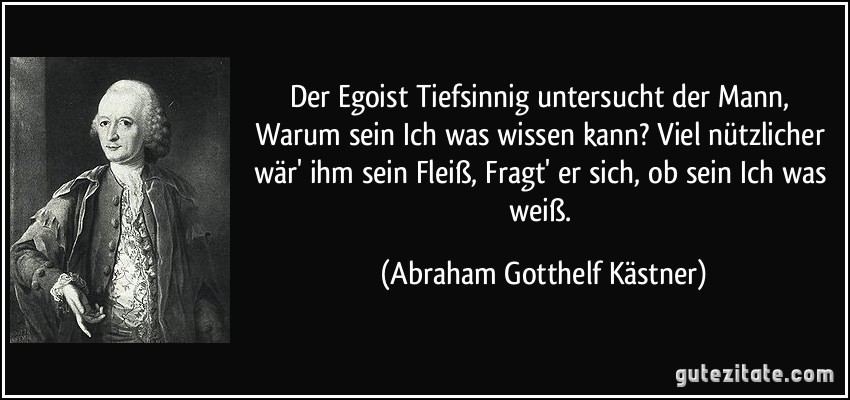 Der Egoist Tiefsinnig untersucht der Mann, Warum sein Ich was wissen kann? Viel nützlicher wär' ihm sein Fleiß, Fragt' er sich, ob sein Ich was weiß. (Abraham Gotthelf Kästner)