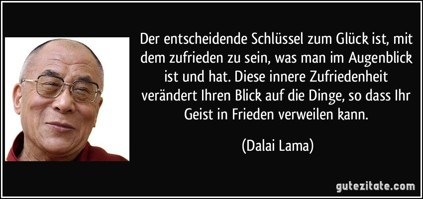 Der entscheidende Schlüssel zum Glück ist, mit dem zufrieden zu sein, was man im Augenblick ist und hat. Diese innere Zufriedenheit verändert Ihren Blick auf die Dinge, so dass Ihr Geist in Frieden verweilen kann. (Dalai Lama)