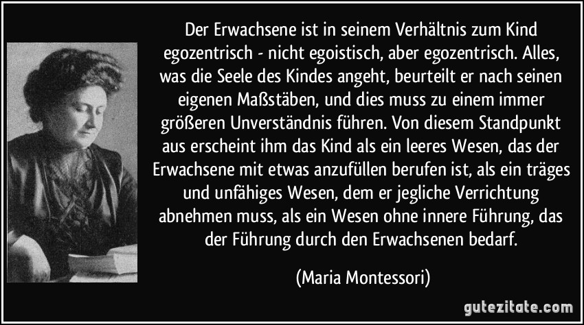 Der Erwachsene ist in seinem Verhältnis zum Kind egozentrisch - nicht egoistisch, aber egozentrisch. Alles, was die Seele des Kindes angeht, beurteilt er nach seinen eigenen Maßstäben, und dies muss zu einem immer größeren Unverständnis führen. Von diesem Standpunkt aus erscheint ihm das Kind als ein leeres Wesen, das der Erwachsene mit etwas anzufüllen berufen ist, als ein träges und unfähiges Wesen, dem er jegliche Verrichtung abnehmen muss, als ein Wesen ohne innere Führung, das der Führung durch den Erwachsenen bedarf. (Maria Montessori)