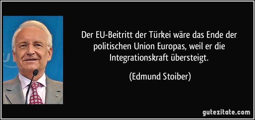 Der EU-Beitritt der Türkei wäre das Ende der politischen Union Europas, weil er die Integrationskraft übersteigt. (Edmund Stoiber)